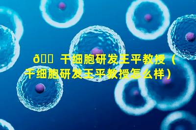🐠 干细胞研发王平教授（干细胞研发王平教授怎么样）